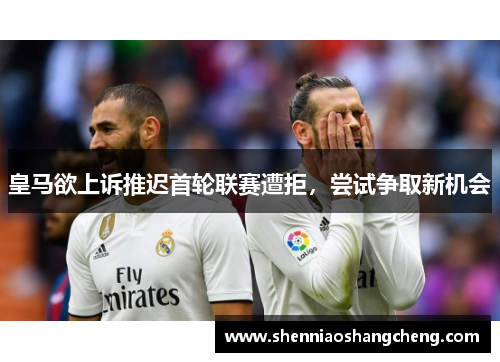 皇马欲上诉推迟首轮联赛遭拒，尝试争取新机会